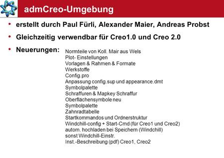 AdmCreo-Umgebung erstellt durch Paul Fürli, Alexander Maier, Andreas Probst Gleichzeitig verwendbar für Creo1.0 und Creo 2.0 Neuerungen: Normteile von.