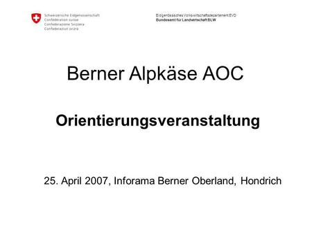 Eidgenössisches Volkswirtschaftsdepartement EVD Bundesamt für Landwirtschaft BLW Berner Alpkäse AOC Orientierungsveranstaltung 25. April 2007, Inforama.