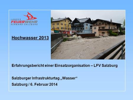 Hochwasser 2013 Erfahrungsbericht einer Einsatzorganisation – LFV Salzburg Salzburger Infrastrukturtag „Wasser“ Salzburg / 6. Februar 2014.