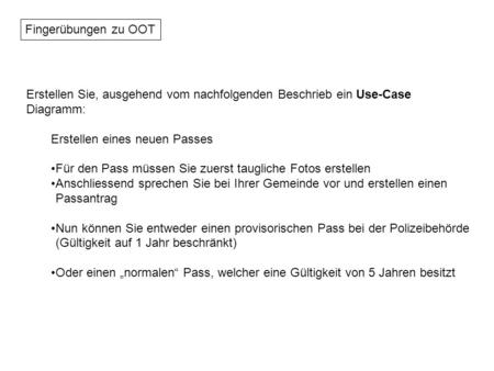 Fingerübungen zu OOT Erstellen Sie, ausgehend vom nachfolgenden Beschrieb ein Use-Case Diagramm: Erstellen eines neuen Passes Für den Pass müssen Sie zuerst.