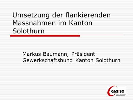 Umsetzung der flankierenden Massnahmen im Kanton Solothurn Markus Baumann, Präsident Gewerkschaftsbund Kanton Solothurn.