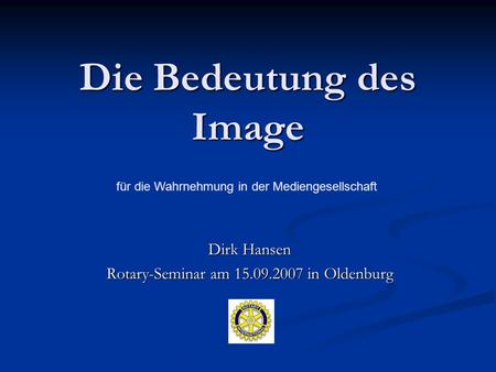 Die Bedeutung des Image Dirk Hansen Rotary-Seminar am 15.09.2007 in Oldenburg für die Wahrnehmung in der Mediengesellschaft.