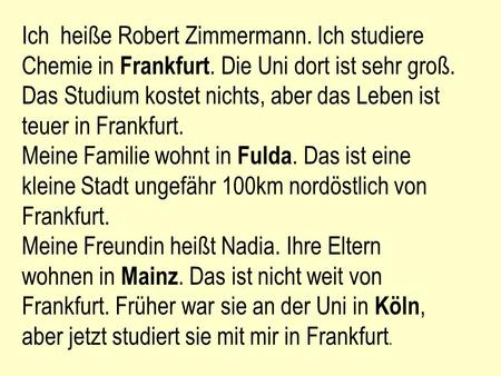 Ich heiße Robert Zimmermann. Ich studiere Chemie in Frankfurt. Die Uni dort ist sehr groß. Das Studium kostet nichts, aber das Leben ist teuer in Frankfurt.