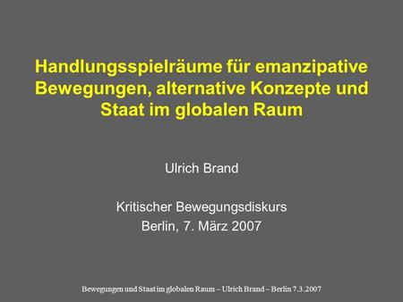 Bewegungen und Staat im globalen Raum – Ulrich Brand – Berlin 7.3.2007 Handlungsspielräume für emanzipative Bewegungen, alternative Konzepte und Staat.