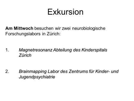 Exkursion Am Mittwoch besuchen wir zwei neurobiologische Forschungslabors in Zürich: 1. 	Magnetresonanz Abteilung des Kinderspitals 	Zürich 2. 	Brainmapping.