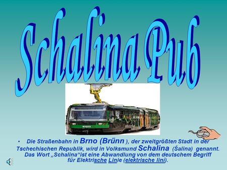 S c h a l i n a P u b Die Straßenbahn in Brno (Brűnn ), der zweitgrőßten Stadt in der Tschechischen Republik, wird in Volksmund Schalina (Šalina) genannt.