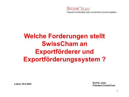 Rolf M. Jeker Präsident SwissCham 1 Welche Forderungen stellt SwissCham an Exportförderer und Exportförderungssystem ? Lisbon 30.5.2003 Rolf M. Jeker Präsident.