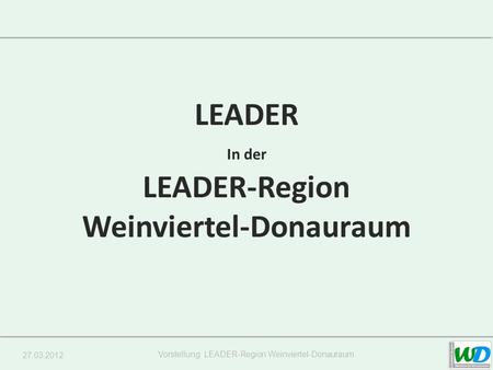 27.03.2012 Vorstellung LEADER-Region Weinviertel-Donauraum LEADER In der LEADER-Region Weinviertel-Donauraum.