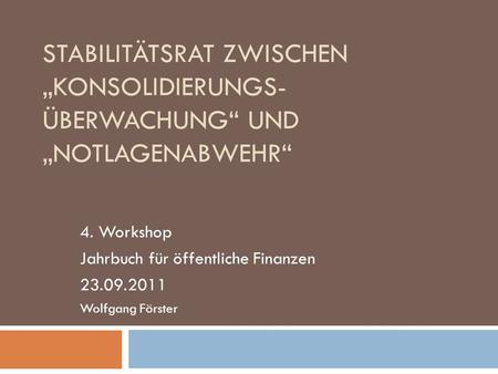 STABILITÄTSRAT ZWISCHEN KONSOLIDIERUNGS- ÜBERWACHUNG UND NOTLAGENABWEHR 4. Workshop Jahrbuch für öffentliche Finanzen 23.09.2011 Wolfgang Förster.