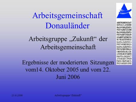 23.6.2006Arbeitsgruppe Zukunft Arbeitsgemeinschaft Donauländer Arbeitsgruppe Zukunft der Arbeitsgemeinschaft Ergebnisse der moderierten Sitzungen vom14.