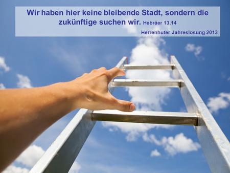 Wir haben hier keine bleibende Stadt, sondern die zukünftige suchen wir. Hebräer 13,14 Herrenhuter Jahreslosung 2013.