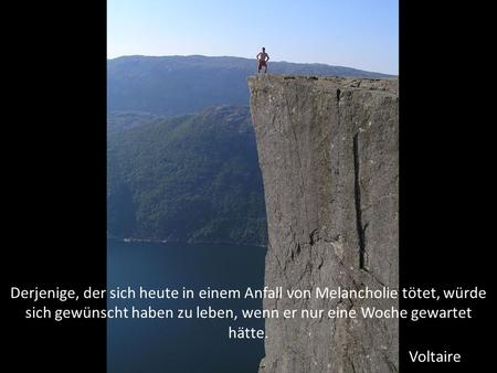 Derjenige, der sich heute in einem Anfall von Melancholie tötet, würde sich gewünscht haben zu leben, wenn er nur eine Woche gewartet hätte. Voltaire.