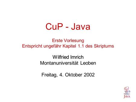 Wilfried Imrich CuP - Java Erste Vorlesung Entspricht ungefähr Kapitel 1.1 des Skriptums Wilfried Imrich Montanuniversität Leoben Freitag, 4. Oktober 2002.