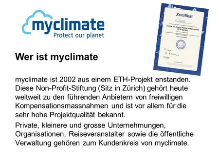 Wer ist myclimate myclimate ist 2002 aus einem ETH-Projekt enstanden. Diese Non-Profit-Stiftung (Sitz in Zürich) gehört heute weltweit zu den führenden.