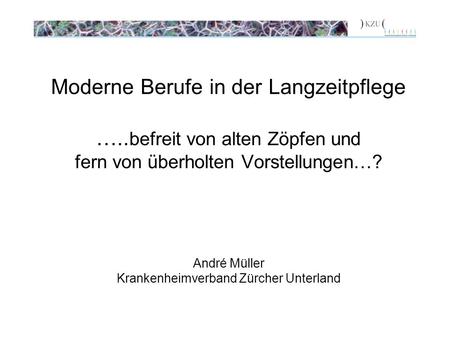 Moderne Berufe in der Langzeitpflege ….. befreit von alten Zöpfen und fern von überholten Vorstellungen…? André Müller Krankenheimverband Zürcher Unterland.