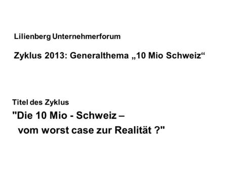 Lilienberg Unternehmerforum Zyklus 2013: Generalthema 10 Mio Schweiz Titel des Zyklus Die 10 Mio - Schweiz – vom worst case zur Realität ?