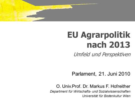 EU Agrarpolitik nach 2013 Umfeld und Perspektiven Parlament, 21. Juni 2010 O. Univ.Prof. Dr. Markus F. Hofreither Department für Wirtschafts- und Sozialwissenschaften.