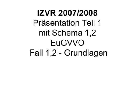 IZVR 2007/2008 Präsentation Teil 1 mit Schema 1,2 EuGVVO Fall 1,2 - Grundlagen Fall 1 IZPR bis Folie19 mit Schema 1,2 und EuGVVO Gerichtsständen.