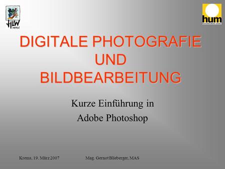 Krems, 19. März 2007Mag. Gernot Blieberger, MAS DIGITALE PHOTOGRAFIE UND BILDBEARBEITUNG Kurze Einführung in Adobe Photoshop.