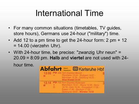 International Time For many common situations (timetables, TV guides, store hours), Germans use 24-hour (military) time. Add 12 to a pm time to get the.