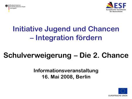 Initiative Jugend und Chancen – Integration fördern Schulverweigerung – Die 2. Chance Informationsveranstaltung 16. Mai 2008, Berlin.