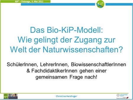 KiP 2 – Finissage, 4. Mai 2012 Christine Heidinger Das Bio-KiP-Modell: Wie gelingt der Zugang zur Welt der Naturwissenschaften? SchülerInnen, LehrerInnen,