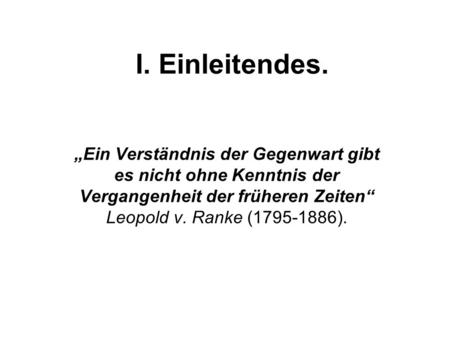I. Einleitendes. „Ein Verständnis der Gegenwart gibt es nicht ohne Kenntnis der Vergangenheit der früheren Zeiten“ Leopold v. Ranke (1795-1886).