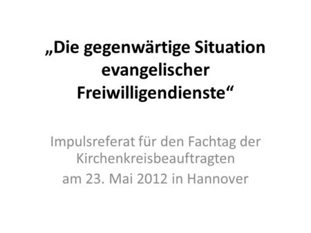 Die gegenwärtige Situation evangelischer Freiwilligendienste Impulsreferat für den Fachtag der Kirchenkreisbeauftragten am 23. Mai 2012 in Hannover.