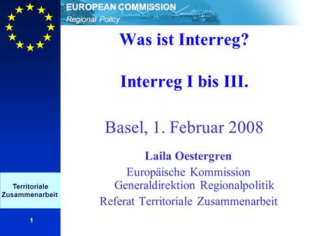 Regional Policy EUROPEAN COMMISSION 1 Was ist Interreg? Interreg I bis III. Basel, 1. Februar 2008 Laila Oestergren Europäische Kommission Generaldirektion.