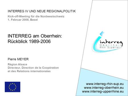 INTERREG IV UND NEUE REGIONALPOLITIK Kick-off-Meeting für die Nordwestschweiz 1. Februar 2008, Basel Pierre MEYER Région Alsace Directeur, Direction de.