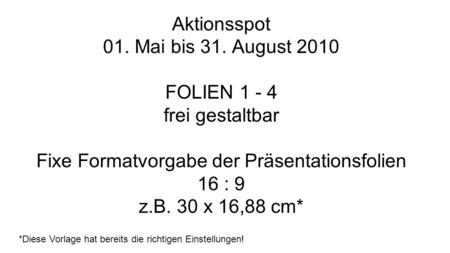 Aktionsspot 01. Mai bis 31. August 2010 FOLIEN 1 - 4 frei gestaltbar Fixe Formatvorgabe der Präsentationsfolien 16 : 9 z.B. 30 x 16,88 cm* *Diese Vorlage.