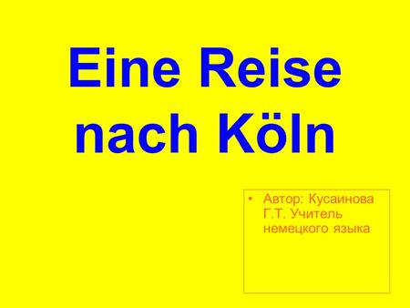 Eine Reise nach Köln Aвтор: Кусаинова Г.Т. Учитель немецкого языка.