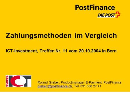 Zahlungsmethoden im Vergleich ICT-Investment, Treffen Nr. 11 vom 20.10.2004 in Bern Roland Greber, Productmanager E-Payment, PostFinance greberr@postfinance.ch,