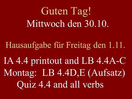Guten Tag! Mittwoch den 30.10. Hausaufgabe für Freitag den 1.11. IA 4.4 printout and LB 4.4A-C Montag: LB 4.4D,E (Aufsatz) Quiz 4.4 and all verbs.