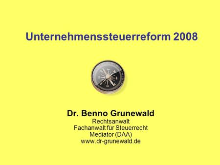 Unternehmenssteuerreform 2008 Dr. Benno Grunewald Rechtsanwalt Fachanwalt für Steuerrecht Mediator (DAA) www.dr-grunewald.de.
