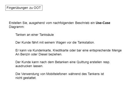 Fingerübungen zu OOT Erstellen Sie, ausgehend vom nachfolgenden Beschrieb ein Use-Case Diagramm: Tanken an einer Tanksäule Der Kunde fährt mit seinem Wagen.