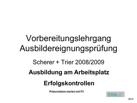 Vorbereitungslehrgang Ausbildereignungsprüfung Scherer + Trier 2008/2009 Ausbildung am Arbeitsplatz Erfolgskontrollen B&B Präsentation starten mit F5 Weiter.