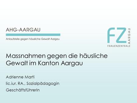 Massnahmen gegen die häusliche Gewalt im Kanton Aargau Adrienne Marti lic.iur. RA., Sozialpädagogin Geschäftsführerin.