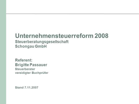 Unternehmensteuerreform 2008 Steuerberatungsgesellschaft Schongau GmbH Referent: Brigitte Passauer Steuerberater vereidigter Buchprüfer Stand 7.11.2007.