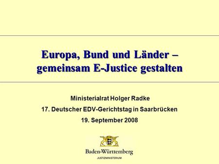 Europa, Bund und Länder – gemeinsam E-Justice gestalten Ministerialrat Holger Radke 17. Deutscher EDV-Gerichtstag in Saarbrücken 19. September 2008.