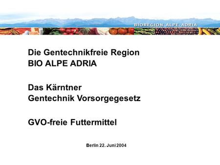 Die Gentechnikfreie Region BIO ALPE ADRIA Das Kärntner Gentechnik Vorsorgegesetz GVO-freie Futtermittel Berlin 22. Juni 2004.