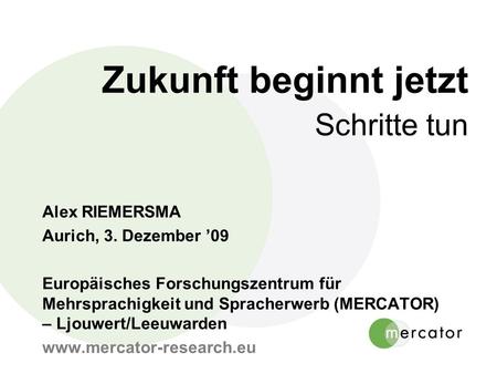 Zukunft beginnt jetzt Schritte tun Alex RIEMERSMA Aurich, 3. Dezember 09 Europäisches Forschungszentrum für Mehrsprachigkeit und Spracherwerb (MERCATOR)