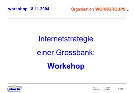 18.11.2004 C. Angerer Seite 1 Datum: erfasst von: Organisation WORKGROUPS workshop 18.11.2004 Internetstrategie einer Grossbank: Workshop *