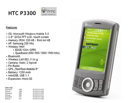 HTC P3300 Features OS: Microsoft Windows Mobile 5.0 2.8 QVGA TFT LCD, touch screen Memory: ROM 128 MB / RAM 64 MB AP: Samsung 200 Mhz Wireless WAN EDGE/GSM/GPRS.