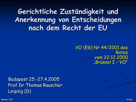 Gerichtliche Zuständigkeit und Anerkennung von Entscheidungen nach dem Recht der EU Budapest 25.-27.4.2005 Prof Dr Thomas Rauscher Leipzig (D) VO (EG)
