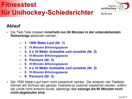 Fitnesstest für Unihockey-Schiedsrichter Juni 2012 Ablauf Die Test-Teile müssen innerhalb von 90 Minuten in der untenstehenden Reihenfolge absolviert werden.