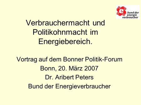 Verbrauchermacht und Politikohnmacht im Energiebereich. Vortrag auf dem Bonner Politik-Forum Bonn, 20. März 2007 Dr. Aribert Peters Bund der Energieverbraucher.