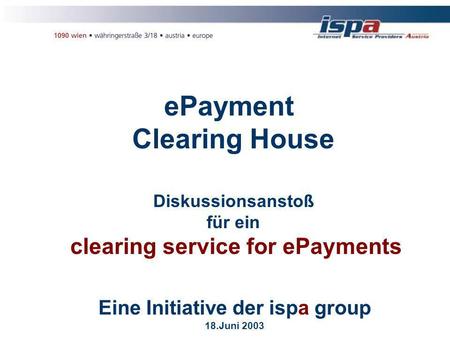 EPayment Clearing House Diskussionsanstoß für ein clearing service for ePayments Eine Initiative der ispa group 18.Juni 2003.