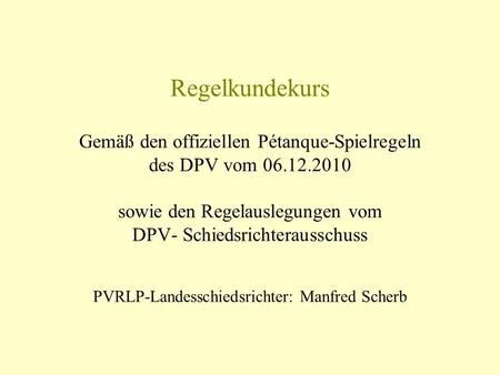 Regelkundekurs Gemäß den offiziellen Pétanque-Spielregeln des DPV vom 06.12.2010 sowie den Regelauslegungen vom DPV- Schiedsrichterausschuss PVRLP-Landesschiedsrichter: