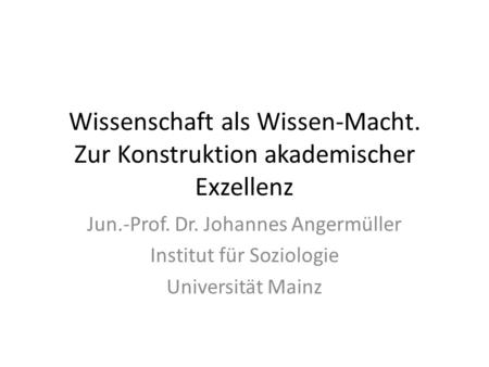 Wissenschaft als Wissen-Macht. Zur Konstruktion akademischer Exzellenz Jun.-Prof. Dr. Johannes Angermüller Institut für Soziologie Universität Mainz.